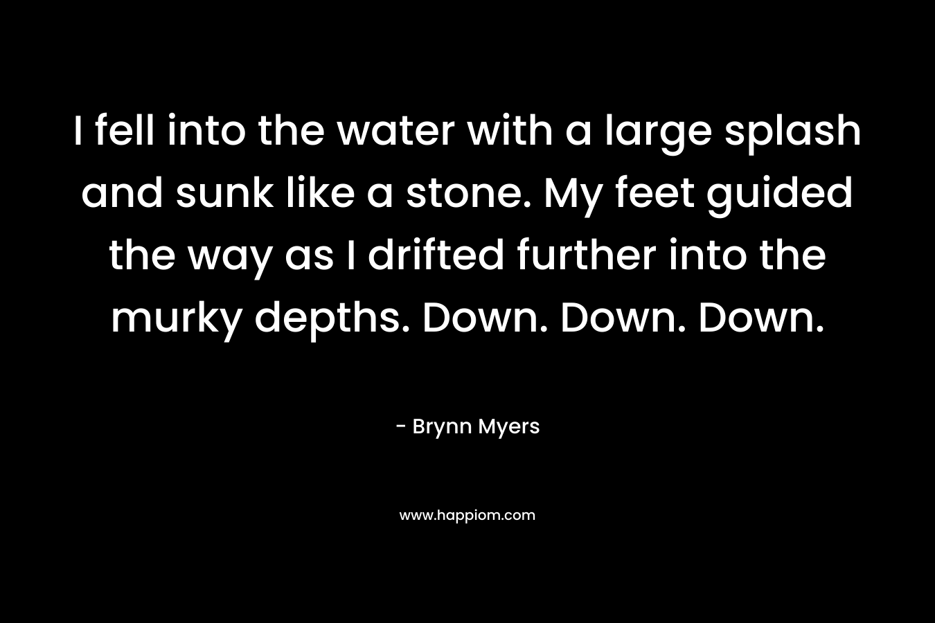 I fell into the water with a large splash and sunk like a stone. My feet guided the way as I drifted further into the murky depths. Down. Down. Down. – Brynn Myers