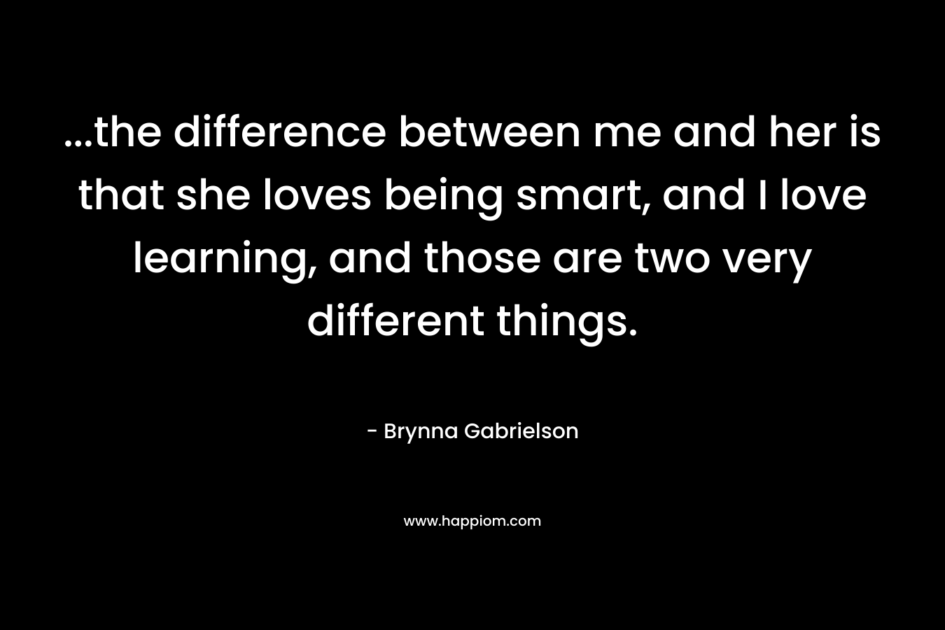 ...the difference between me and her is that she loves being smart, and I love learning, and those are two very different things.