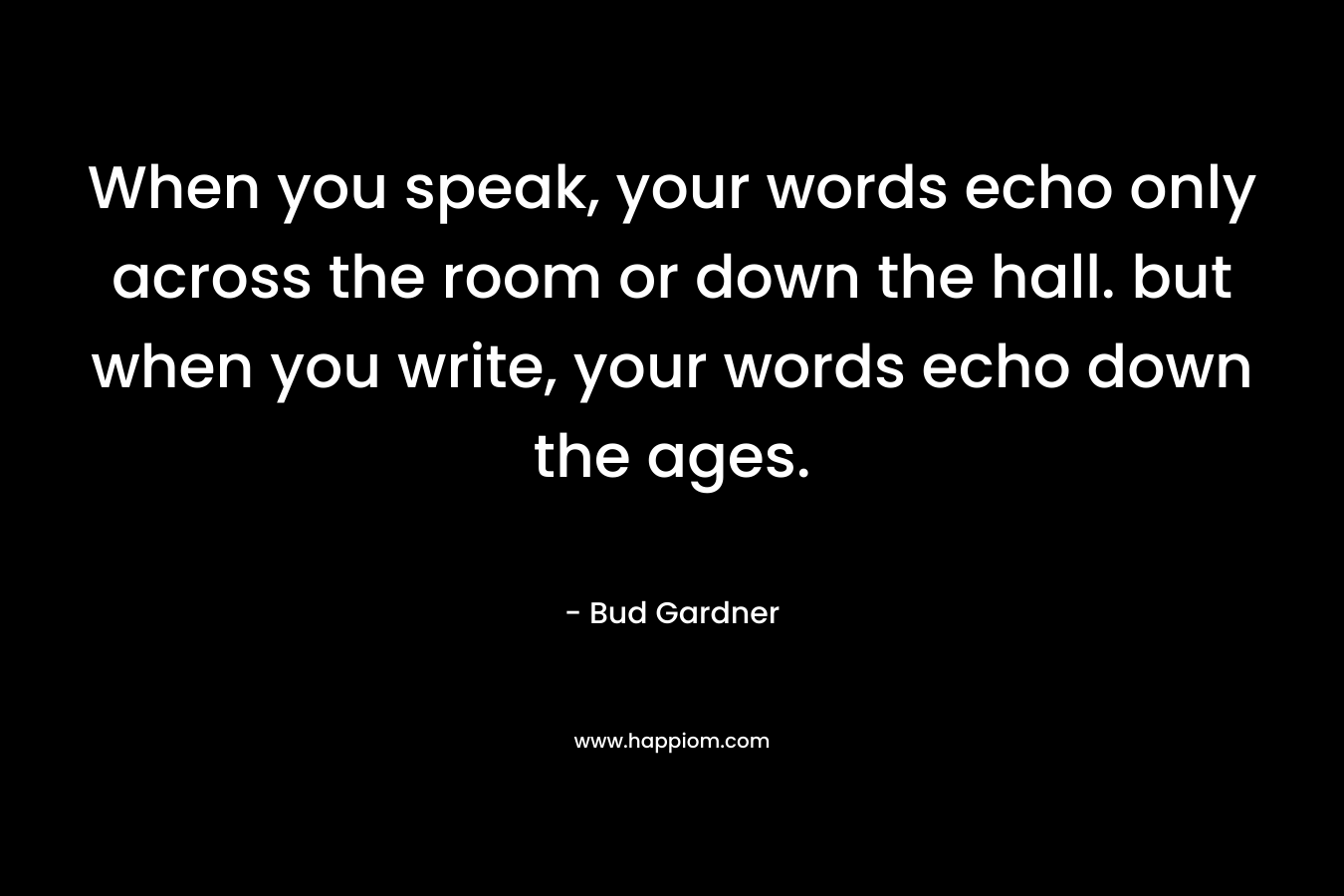 When you speak, your words echo only across the room or down the hall. but when you write, your words echo down the ages.