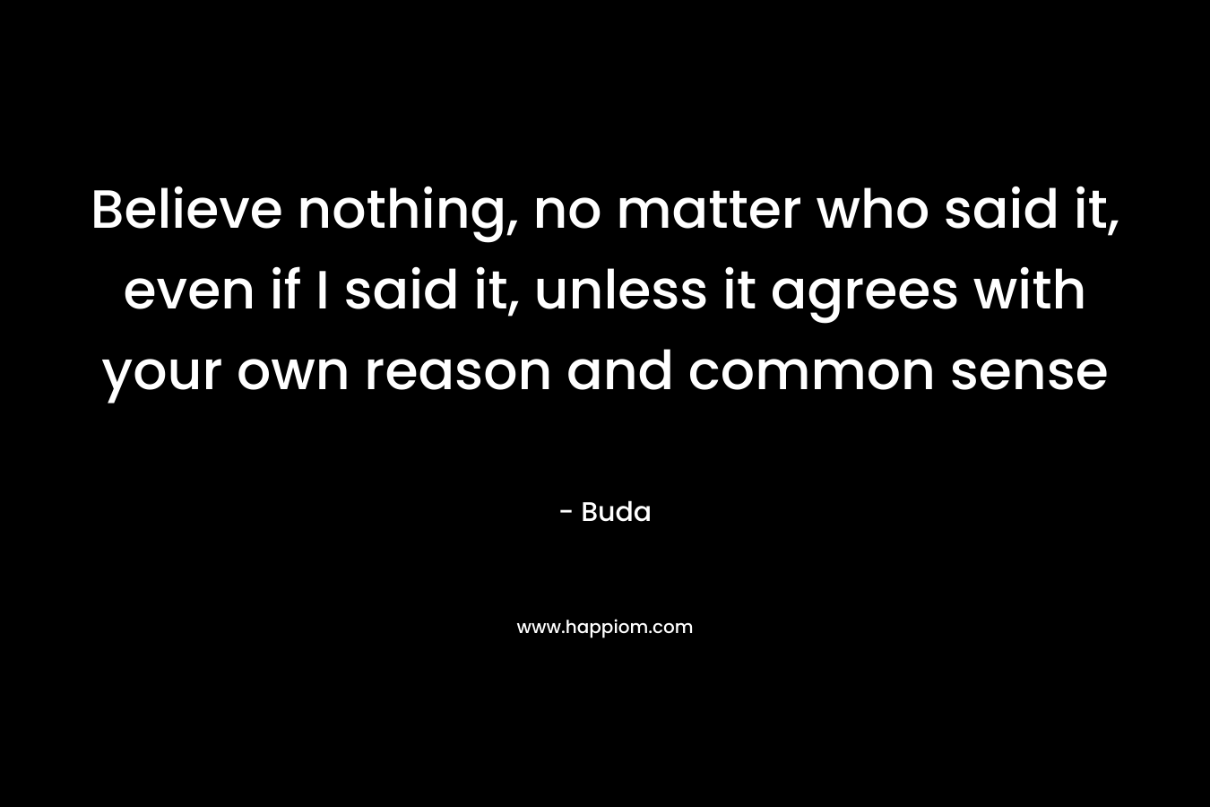 Believe nothing, no matter who said it, even if I said it, unless it agrees with your own reason and common sense
