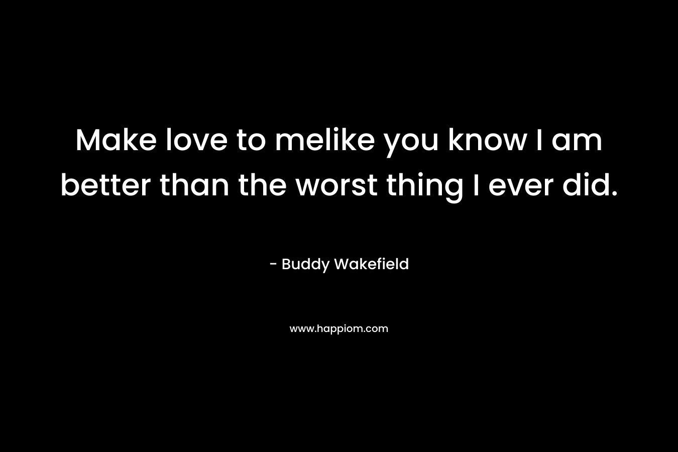 Make love to melike you know I am better than the worst thing I ever did. – Buddy Wakefield