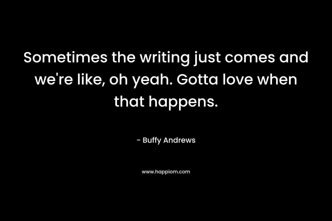 Sometimes the writing just comes and we’re like, oh yeah. Gotta love when that happens. – Buffy Andrews