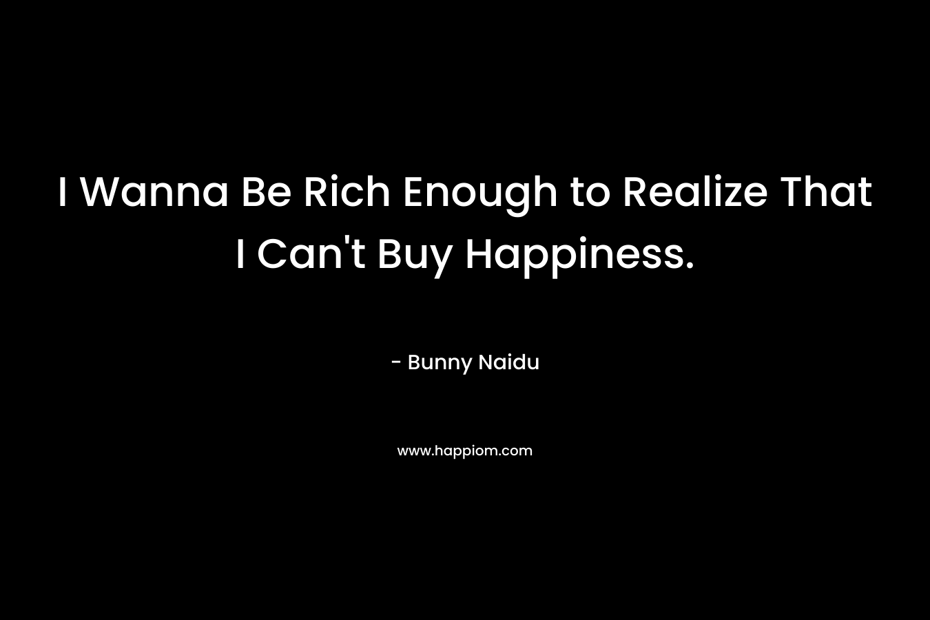 I Wanna Be Rich Enough to Realize That I Can’t Buy Happiness. – Bunny Naidu