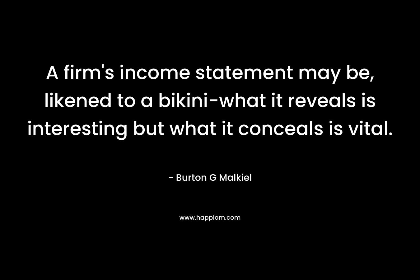 A firm’s income statement may be, likened to a bikini-what it reveals is interesting but what it conceals is vital. – Burton G Malkiel