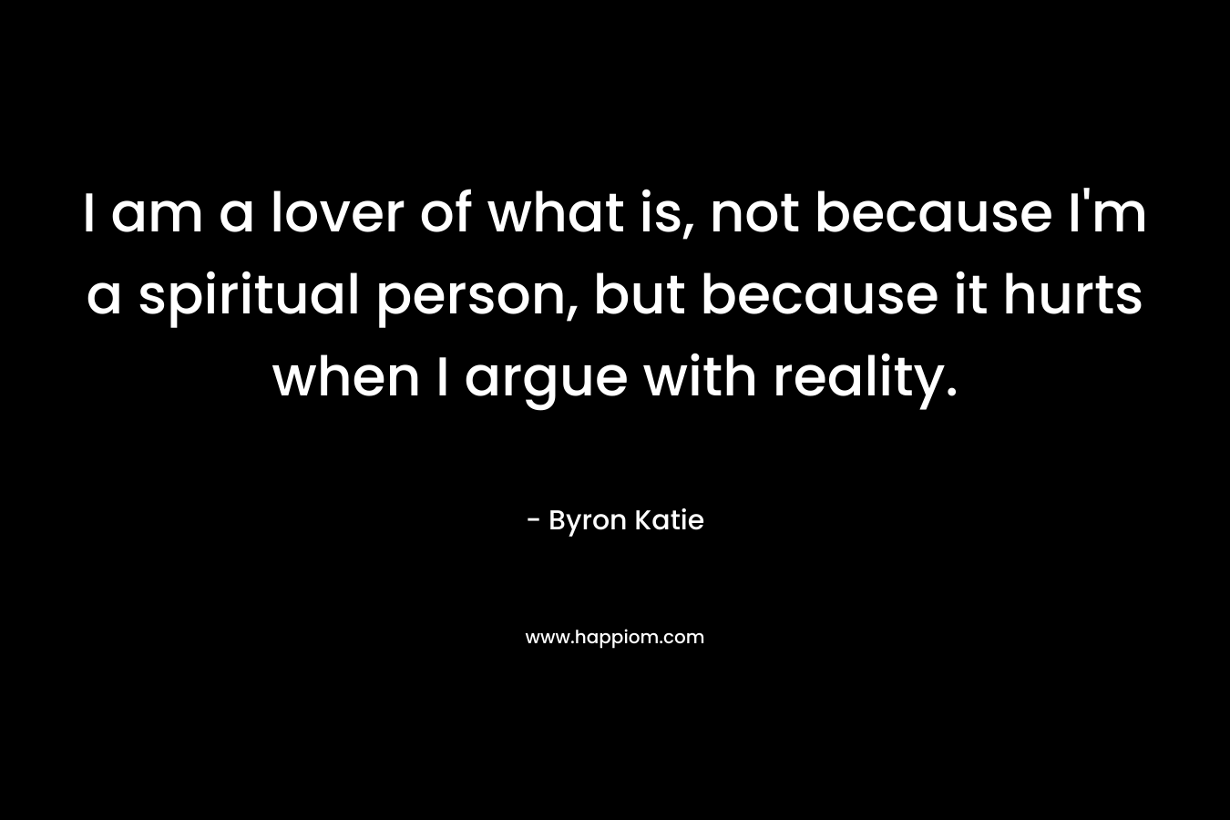 I am a lover of what is, not because I'm a spiritual person, but because it hurts when I argue with reality.