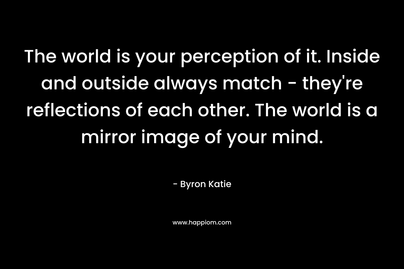 The world is your perception of it. Inside and outside always match - they're reflections of each other. The world is a mirror image of your mind.