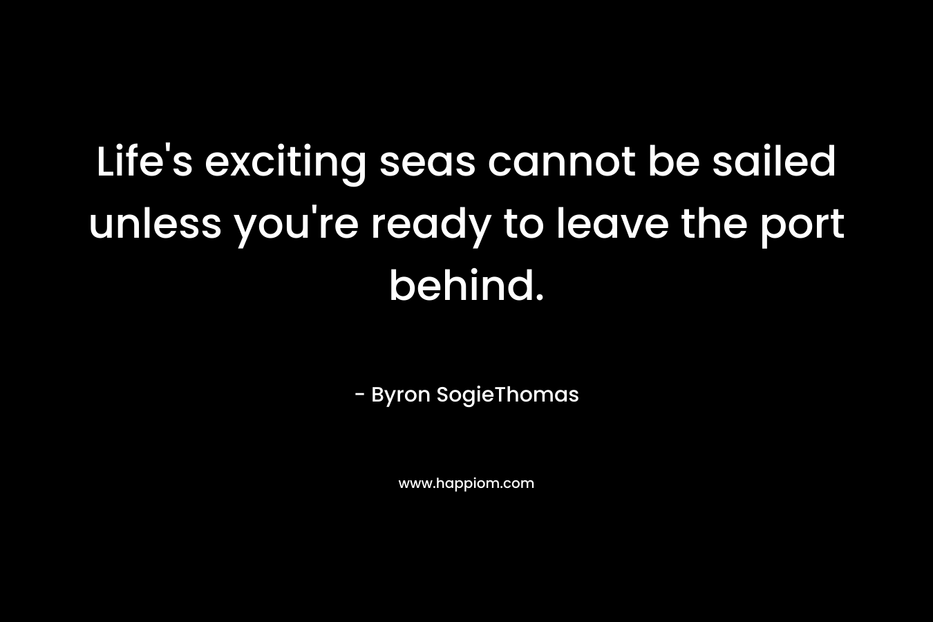Life’s exciting seas cannot be sailed unless you’re ready to leave the port behind. – Byron SogieThomas