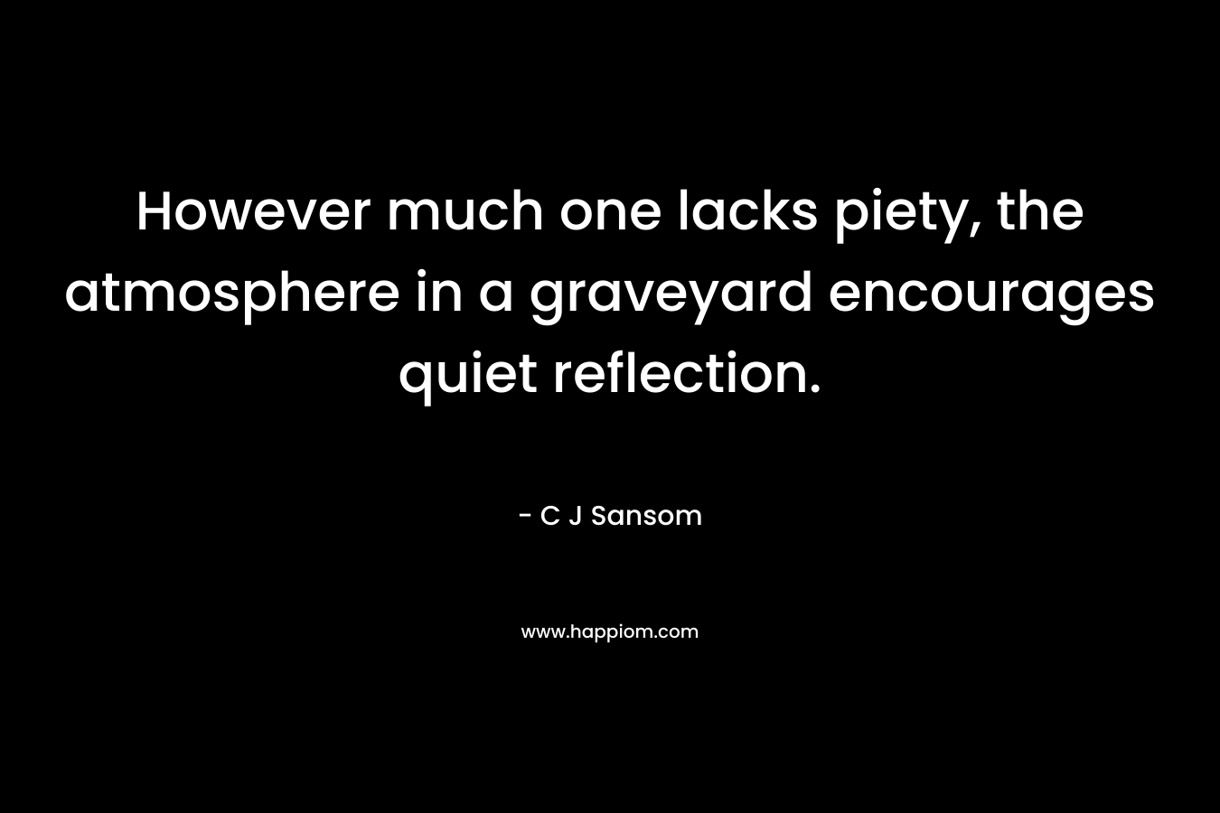 However much one lacks piety, the atmosphere in a graveyard encourages quiet reflection. – C J Sansom