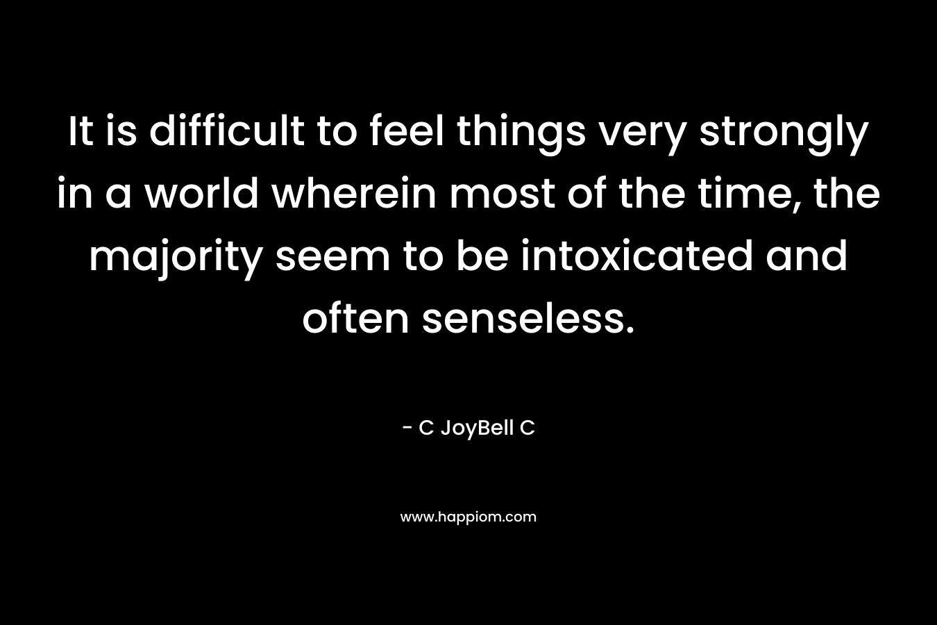 It is difficult to feel things very strongly in a world wherein most of the time, the majority seem to be intoxicated and often senseless. – C JoyBell C