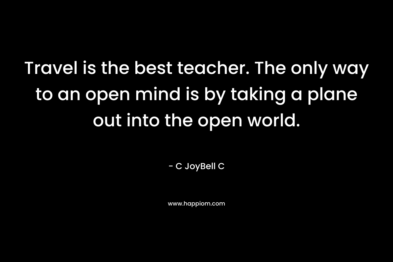 Travel is the best teacher. The only way to an open mind is by taking a plane out into the open world. – C JoyBell C