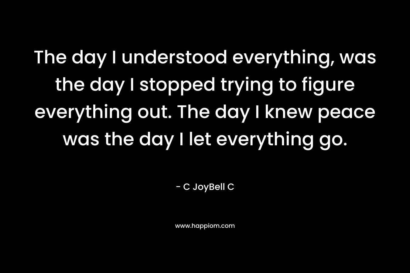 The day I understood everything, was the day I stopped trying to figure everything out. The day I knew peace was the day I let everything go.