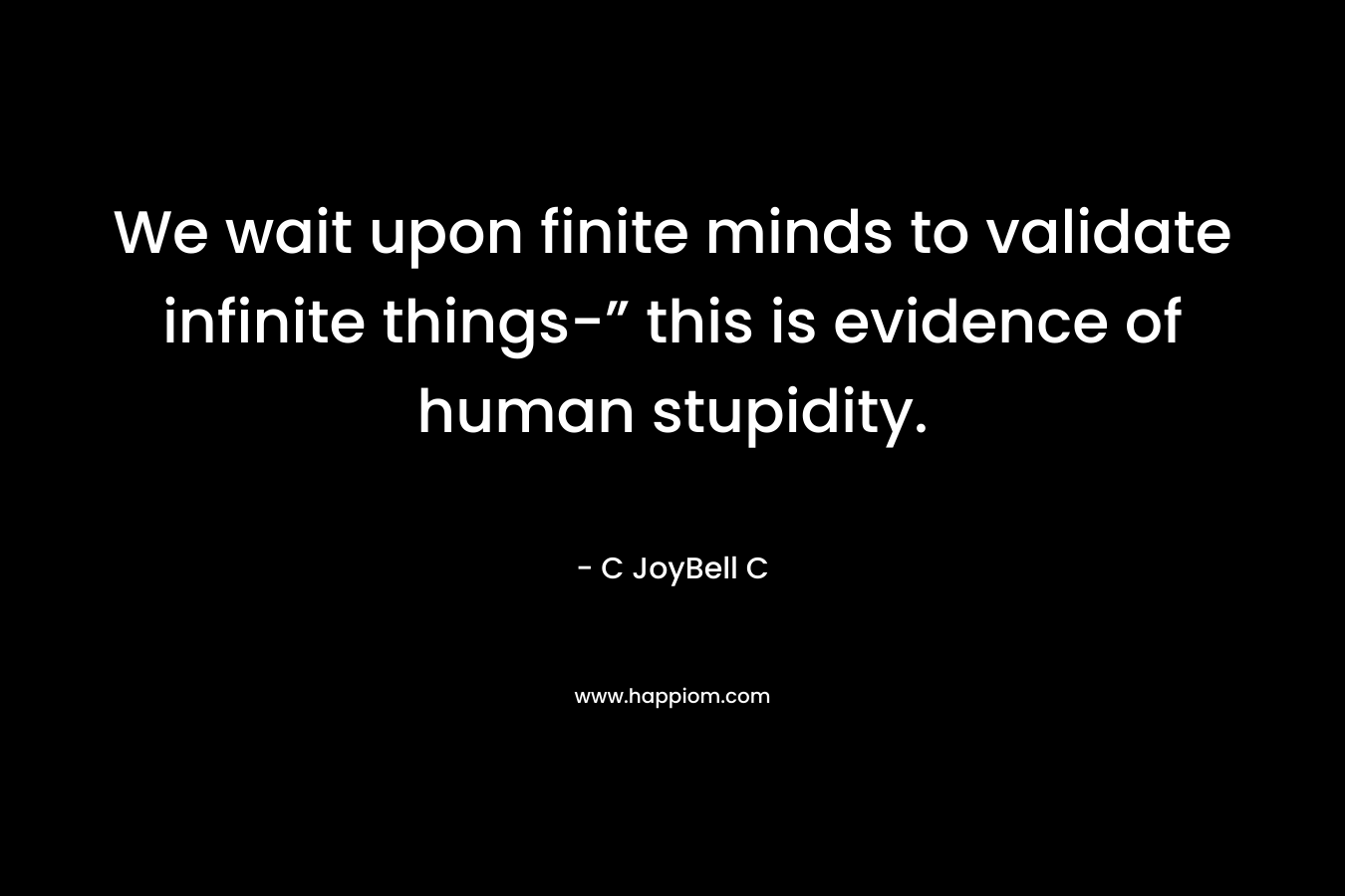 We wait upon finite minds to validate infinite things-” this is evidence of human stupidity.
