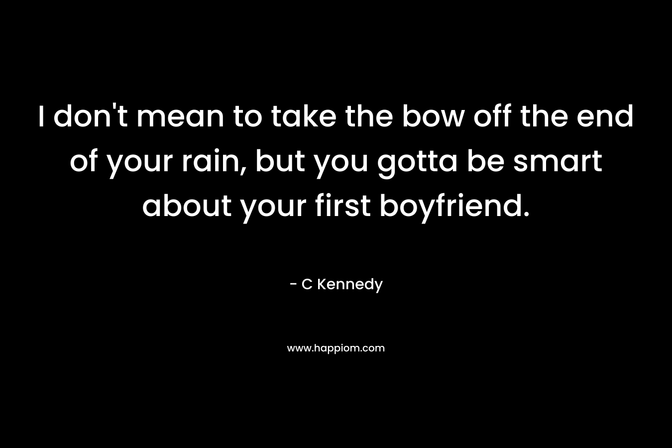 I don’t mean to take the bow off the end of your rain, but you gotta be smart about your first boyfriend. – C Kennedy
