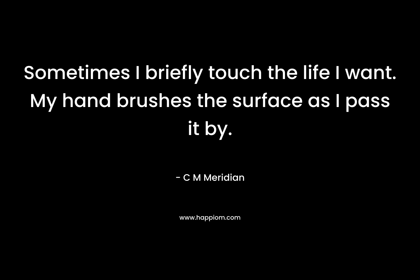 Sometimes I briefly touch the life I want. My hand brushes the surface as I pass it by. – C M Meridian
