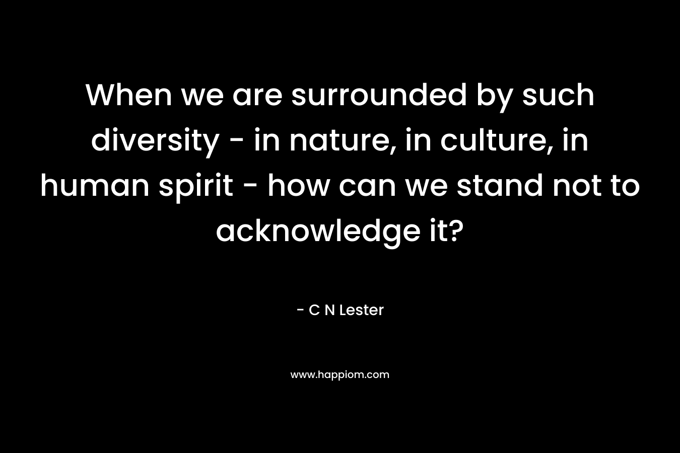 When we are surrounded by such diversity – in nature, in culture, in human spirit – how can we stand not to acknowledge it? – C N Lester