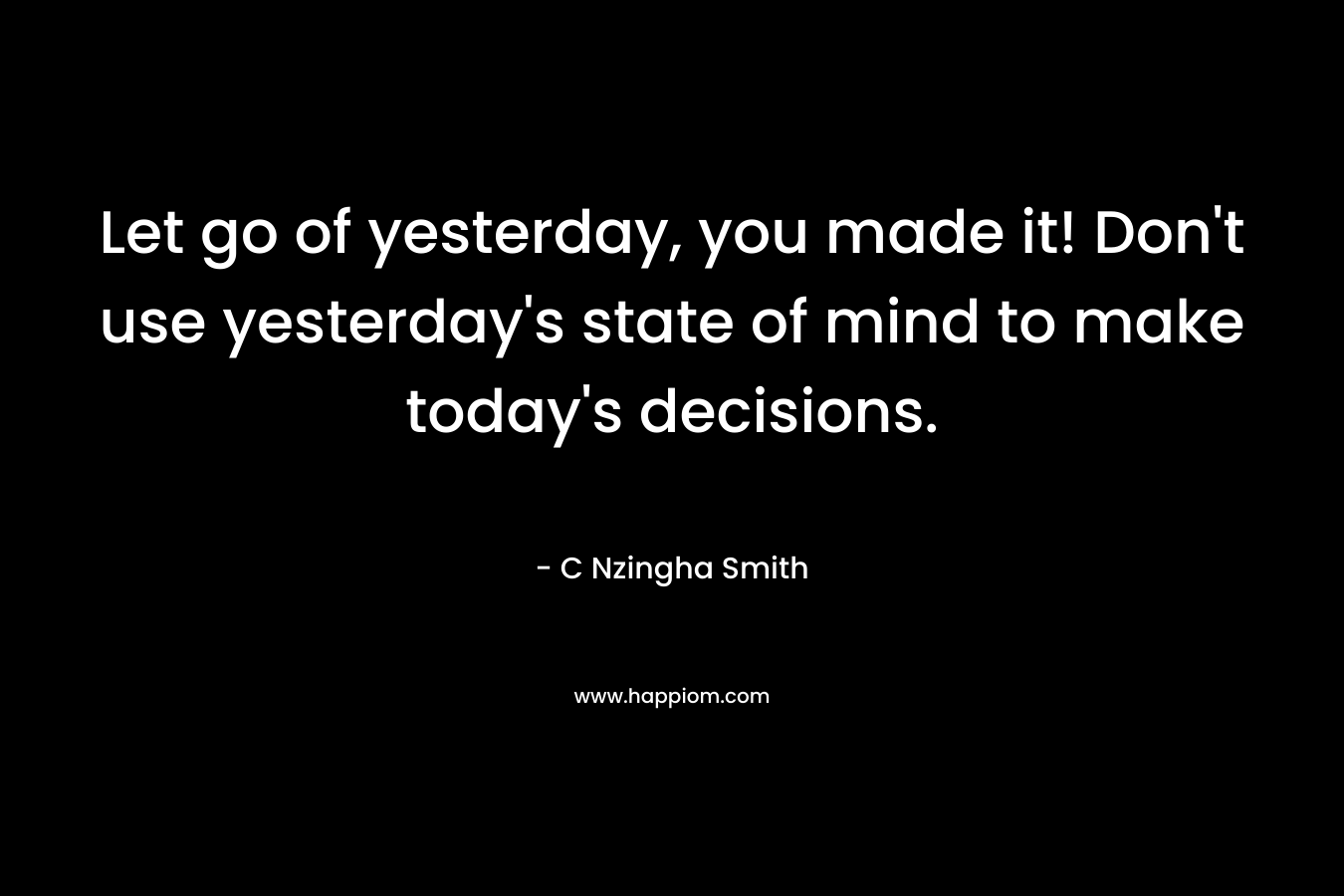 Let go of yesterday, you made it! Don't use yesterday's state of mind to make today's decisions.