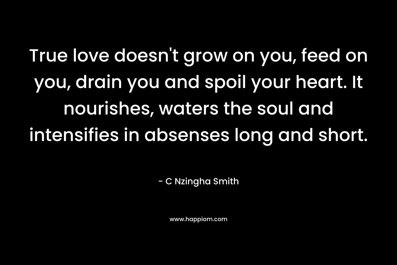 True love doesn’t grow on you, feed on you, drain you and spoil your heart. It nourishes, waters the soul and intensifies in absenses long and short. – C Nzingha Smith