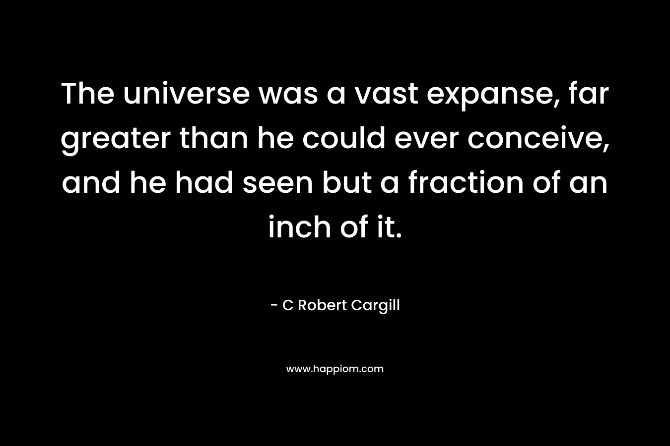 The universe was a vast expanse, far greater than he could ever conceive, and he had seen but a fraction of an inch of it. – C Robert Cargill