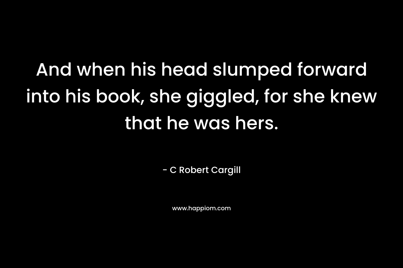 And when his head slumped forward into his book, she giggled, for she knew that he was hers. – C Robert Cargill