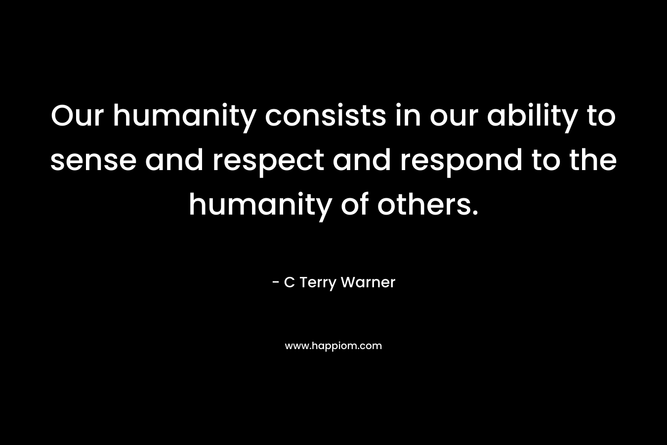 Our humanity consists in our ability to sense and respect and respond to the humanity of others. – C Terry Warner