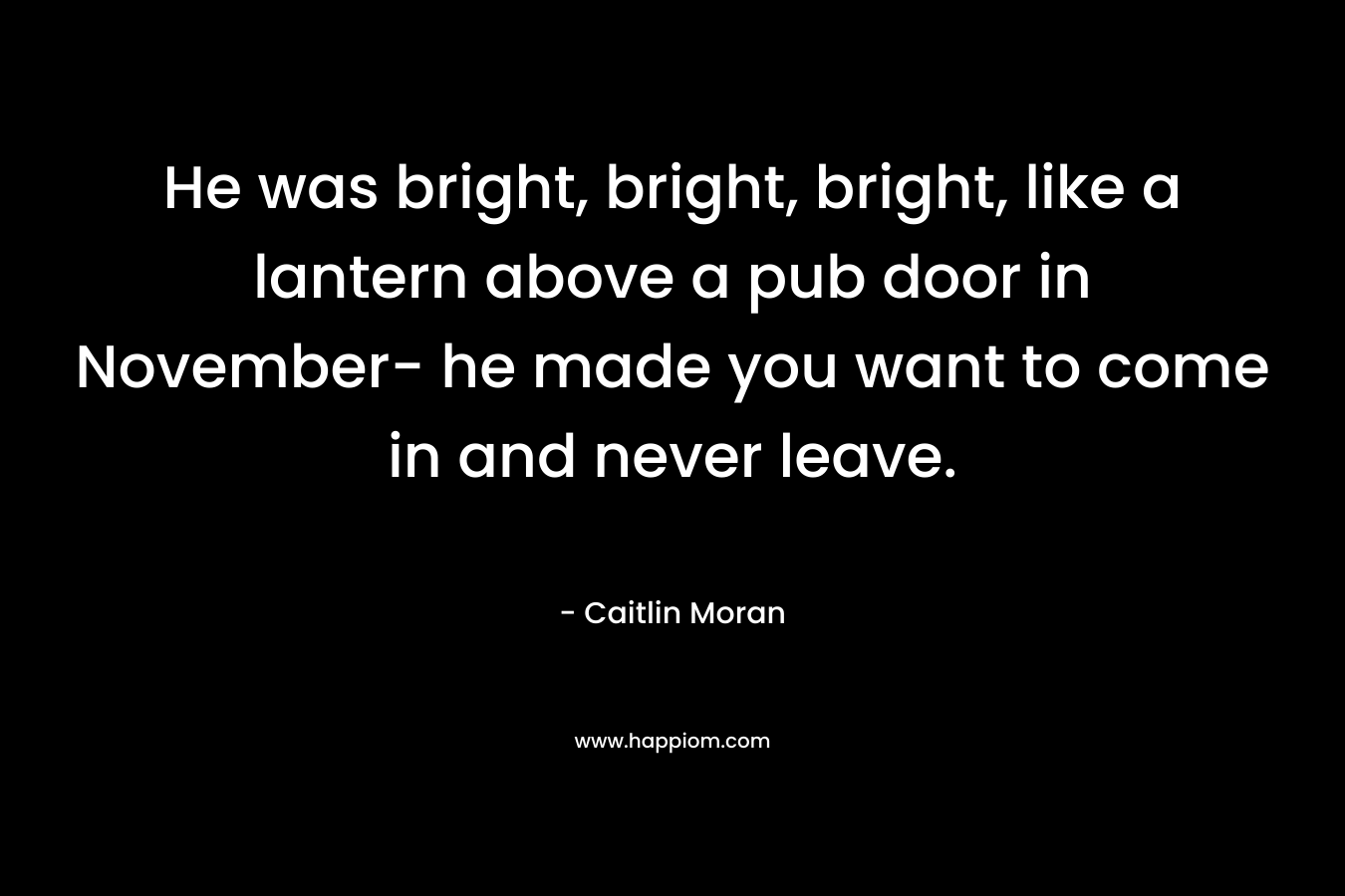He was bright, bright, bright, like a lantern above a pub door in November- he made you want to come in and never leave.