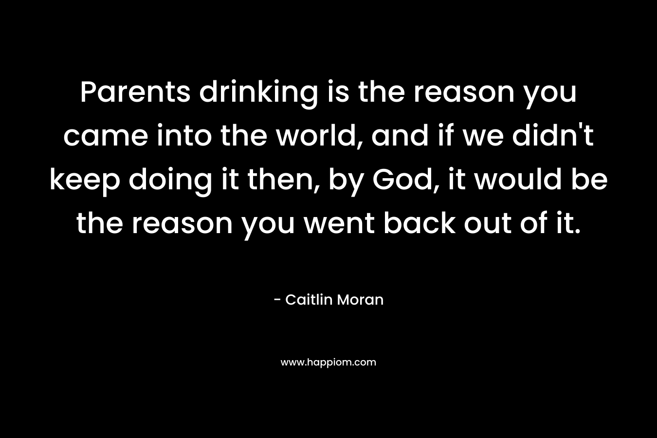 Parents drinking is the reason you came into the world, and if we didn't keep doing it then, by God, it would be the reason you went back out of it.