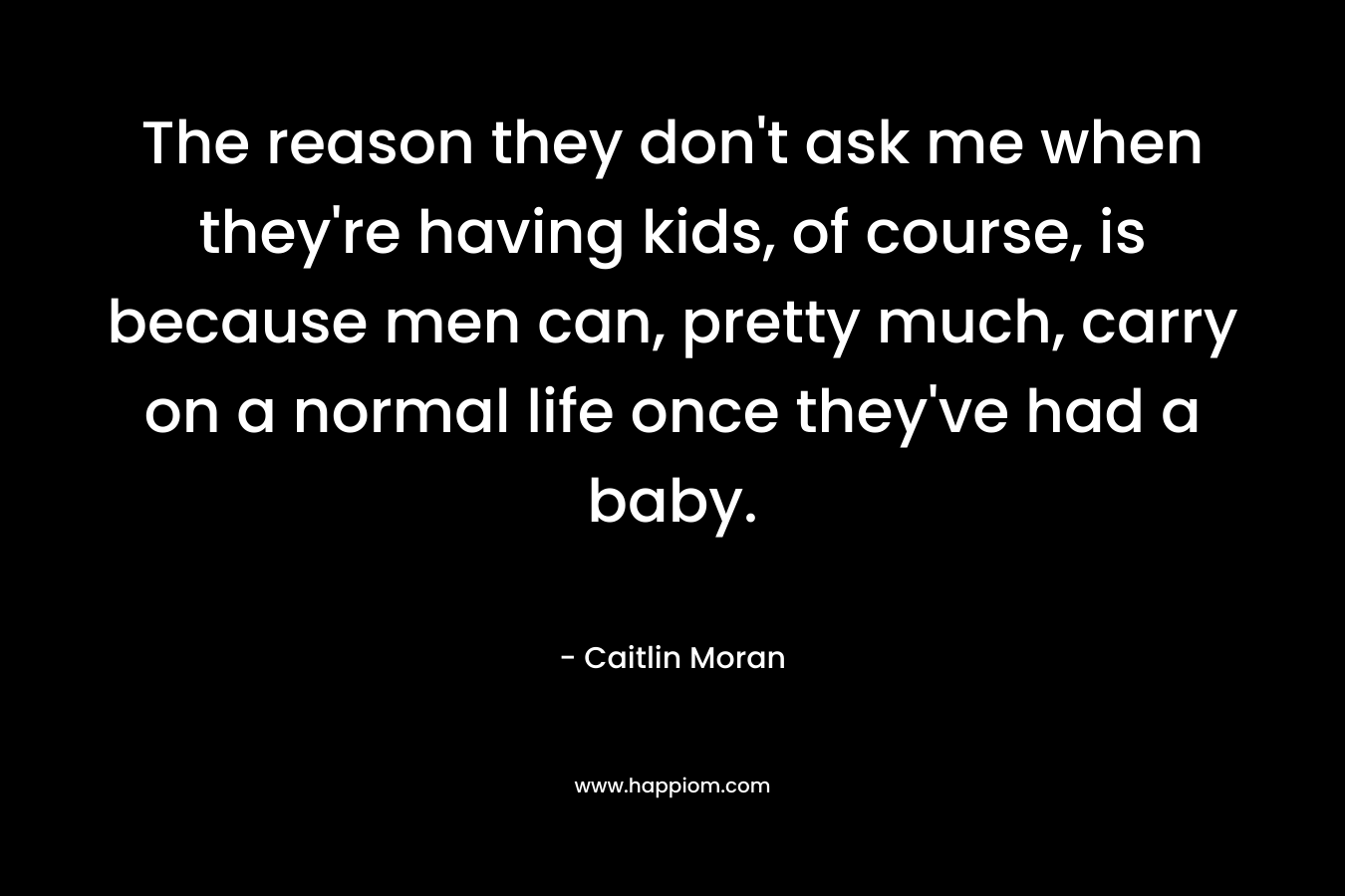 The reason they don't ask me when they're having kids, of course, is because men can, pretty much, carry on a normal life once they've had a baby.