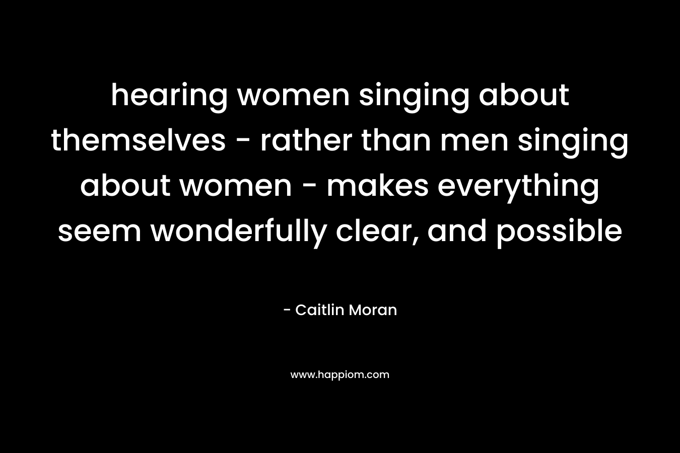 hearing women singing about themselves - rather than men singing about women - makes everything seem wonderfully clear, and possible