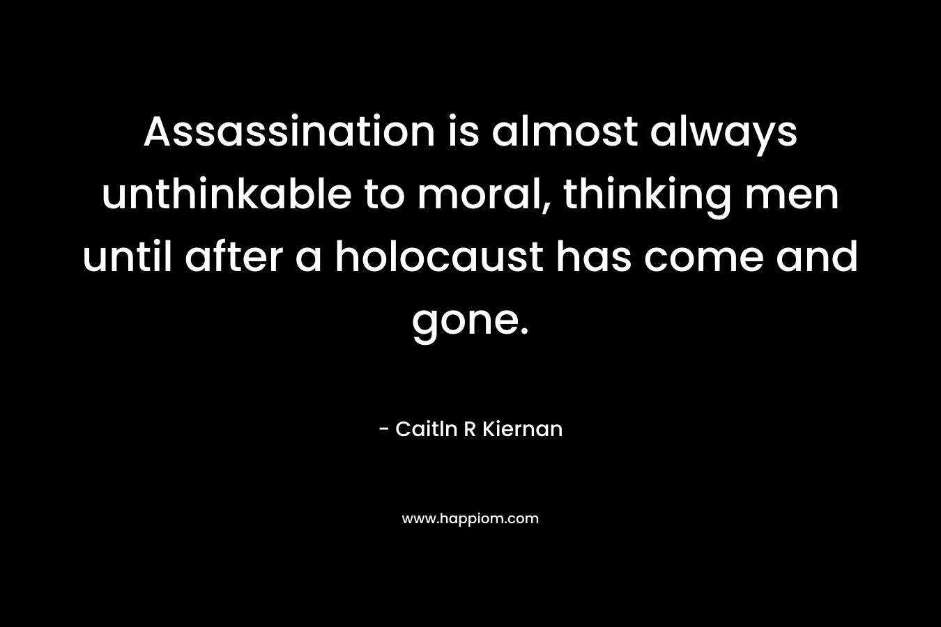 Assassination is almost always unthinkable to moral, thinking men until after a holocaust has come and gone. – Caitln R Kiernan