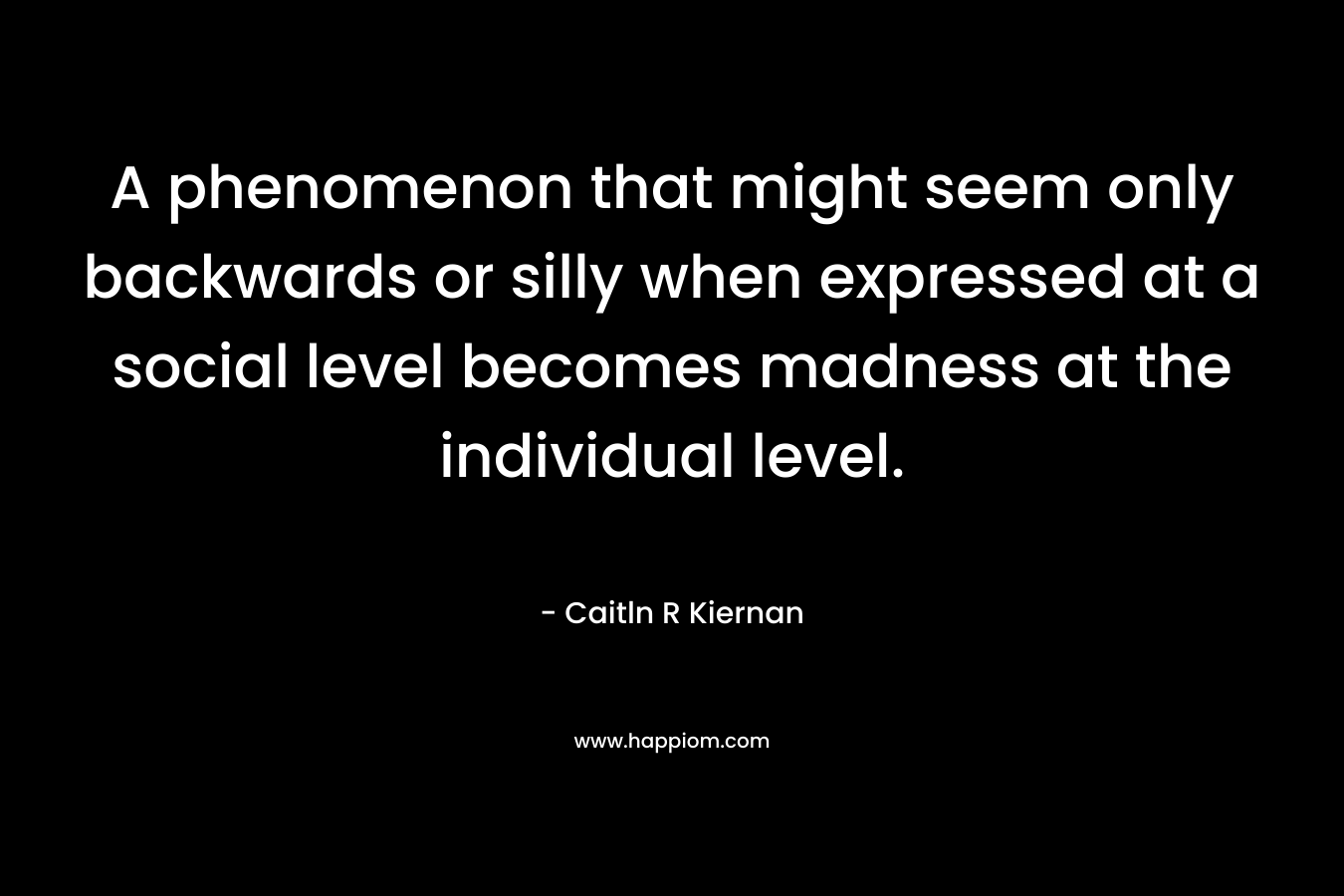A phenomenon that might seem only backwards or silly when expressed at a social level becomes madness at the individual level. – Caitln R Kiernan