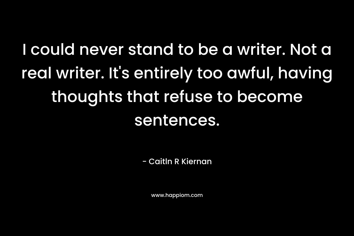 I could never stand to be a writer. Not a real writer. It’s entirely too awful, having thoughts that refuse to become sentences. – Caitln R Kiernan