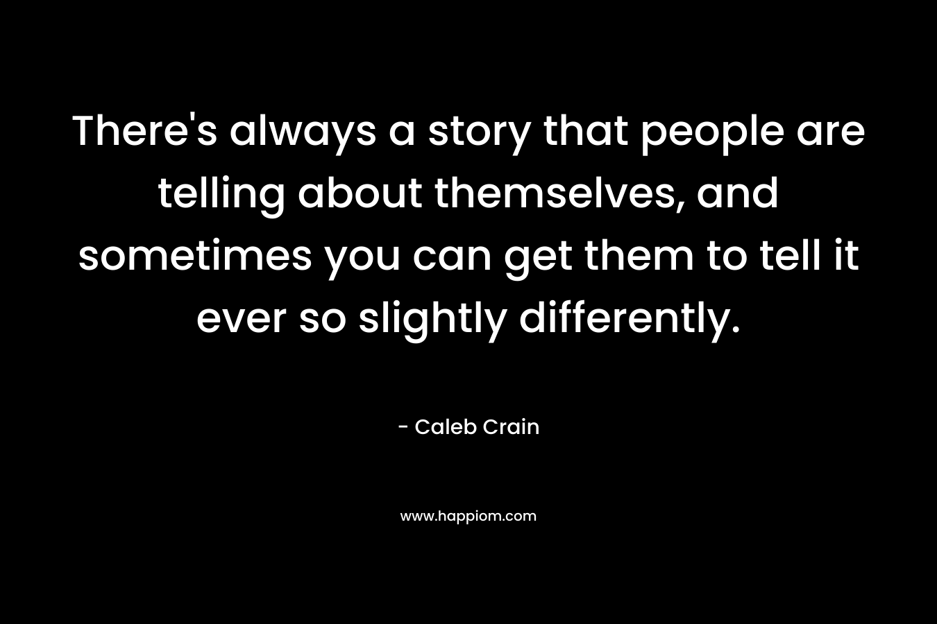 There’s always a story that people are telling about themselves, and sometimes you can get them to tell it ever so slightly differently. – Caleb Crain