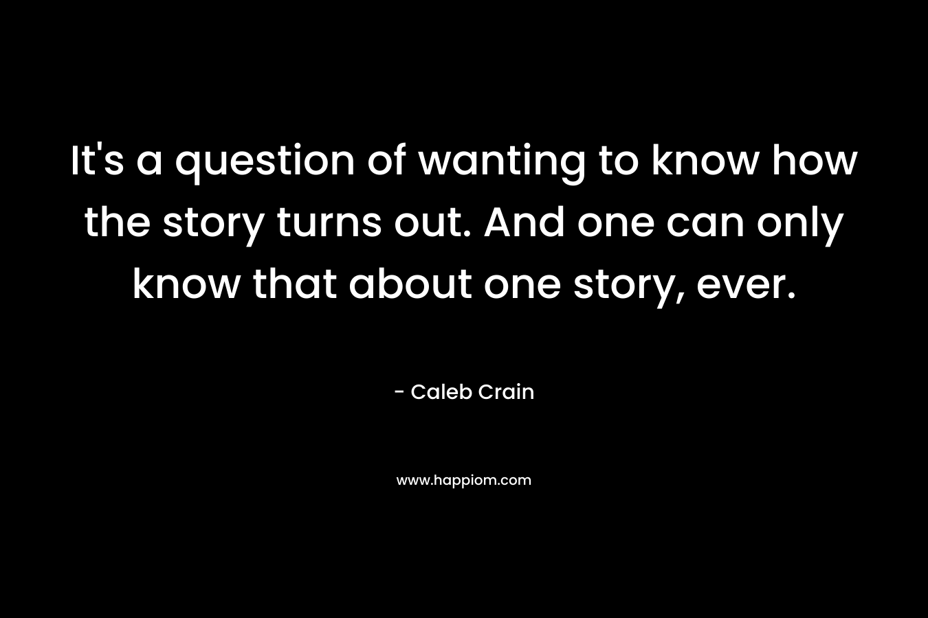 It’s a question of wanting to know how the story turns out. And one can only know that about one story, ever. – Caleb Crain
