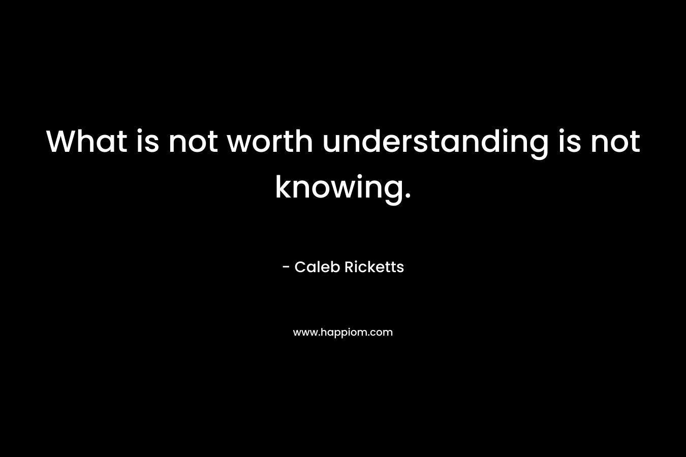 What is not worth understanding is not knowing. – Caleb Ricketts