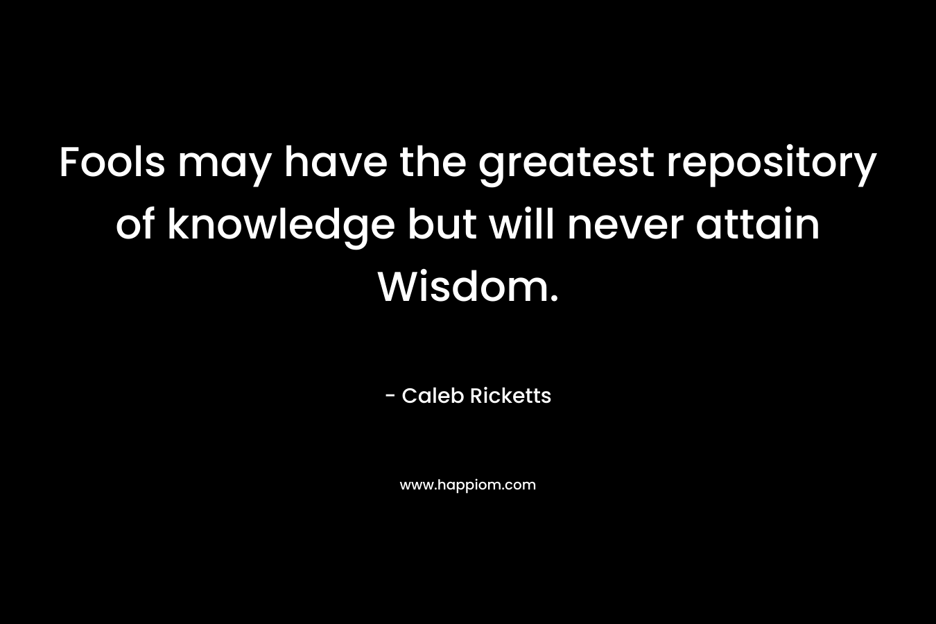 Fools may have the greatest repository of knowledge but will never attain Wisdom. – Caleb Ricketts