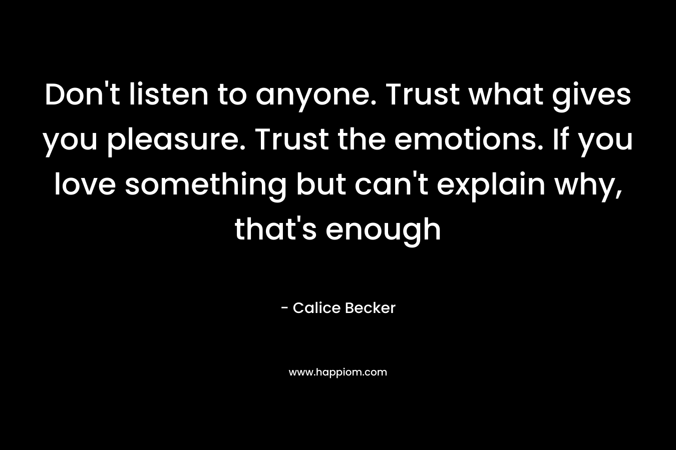 Don't listen to anyone. Trust what gives you pleasure. Trust the emotions. If you love something but can't explain why, that's enough