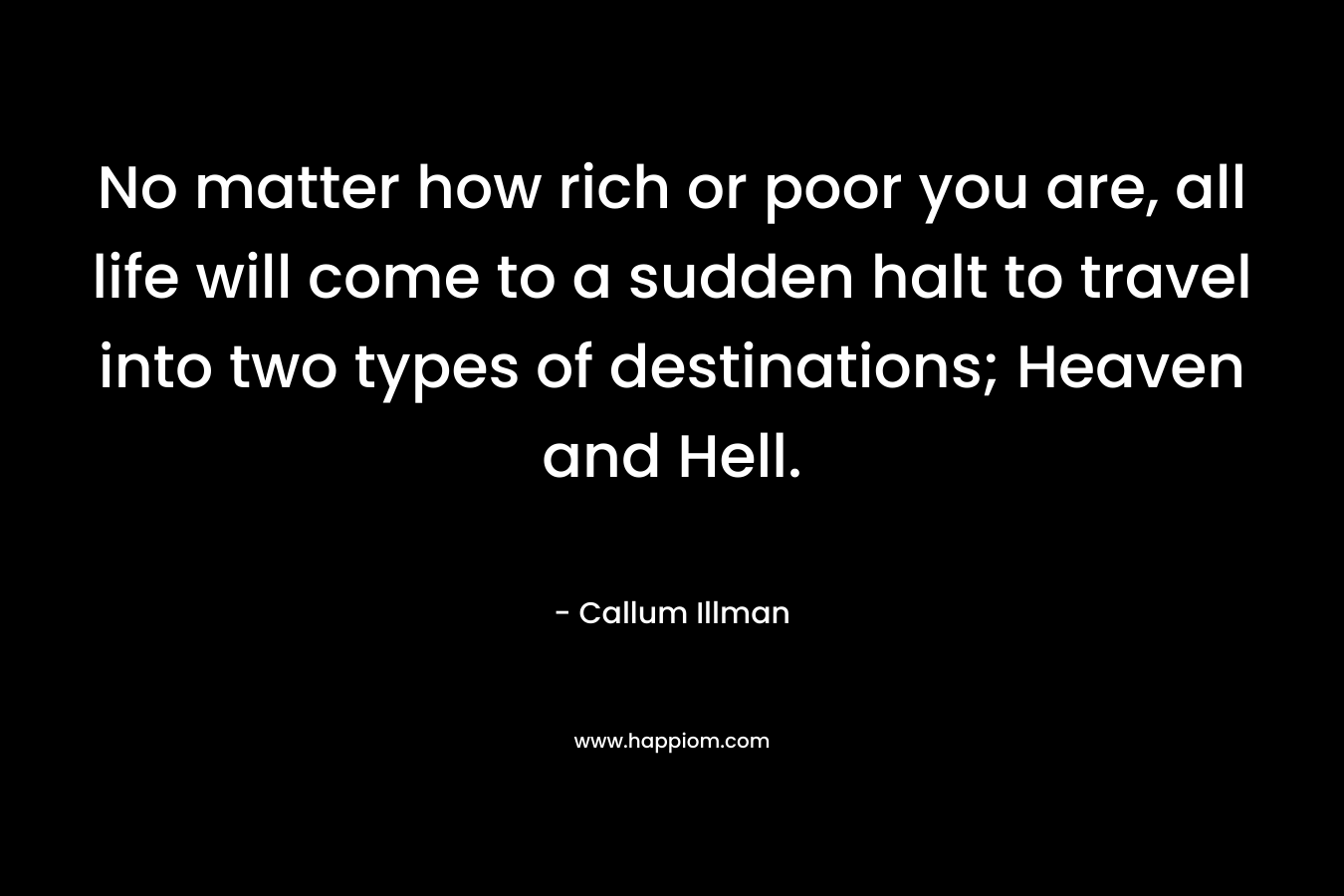 No matter how rich or poor you are, all life will come to a sudden halt to travel into two types of destinations; Heaven and Hell. – Callum Illman