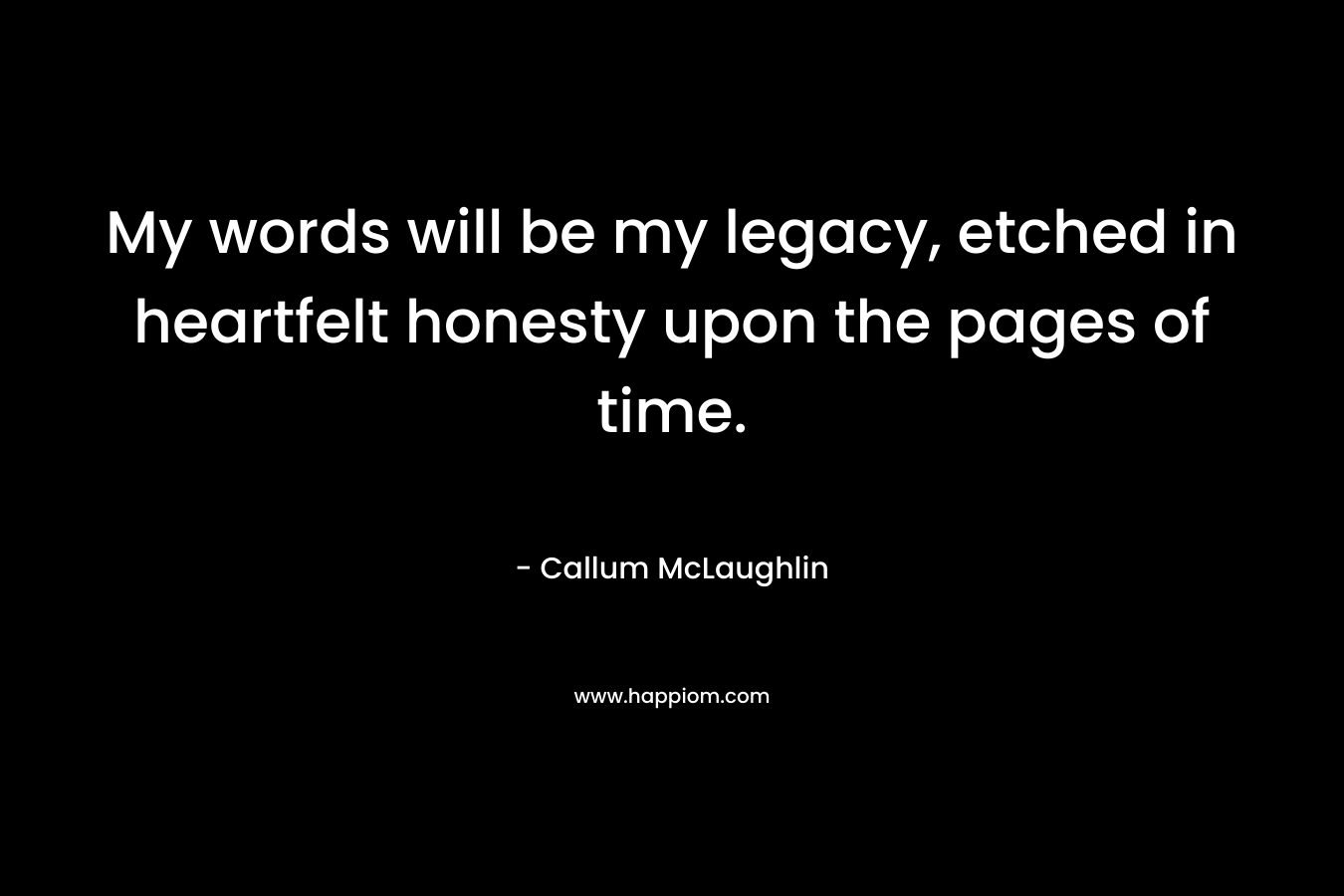 My words will be my legacy, etched in heartfelt honesty upon the pages of time. – Callum McLaughlin