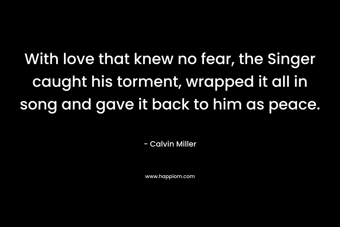 With love that knew no fear, the Singer caught his torment, wrapped it all in song and gave it back to him as peace. – Calvin Miller