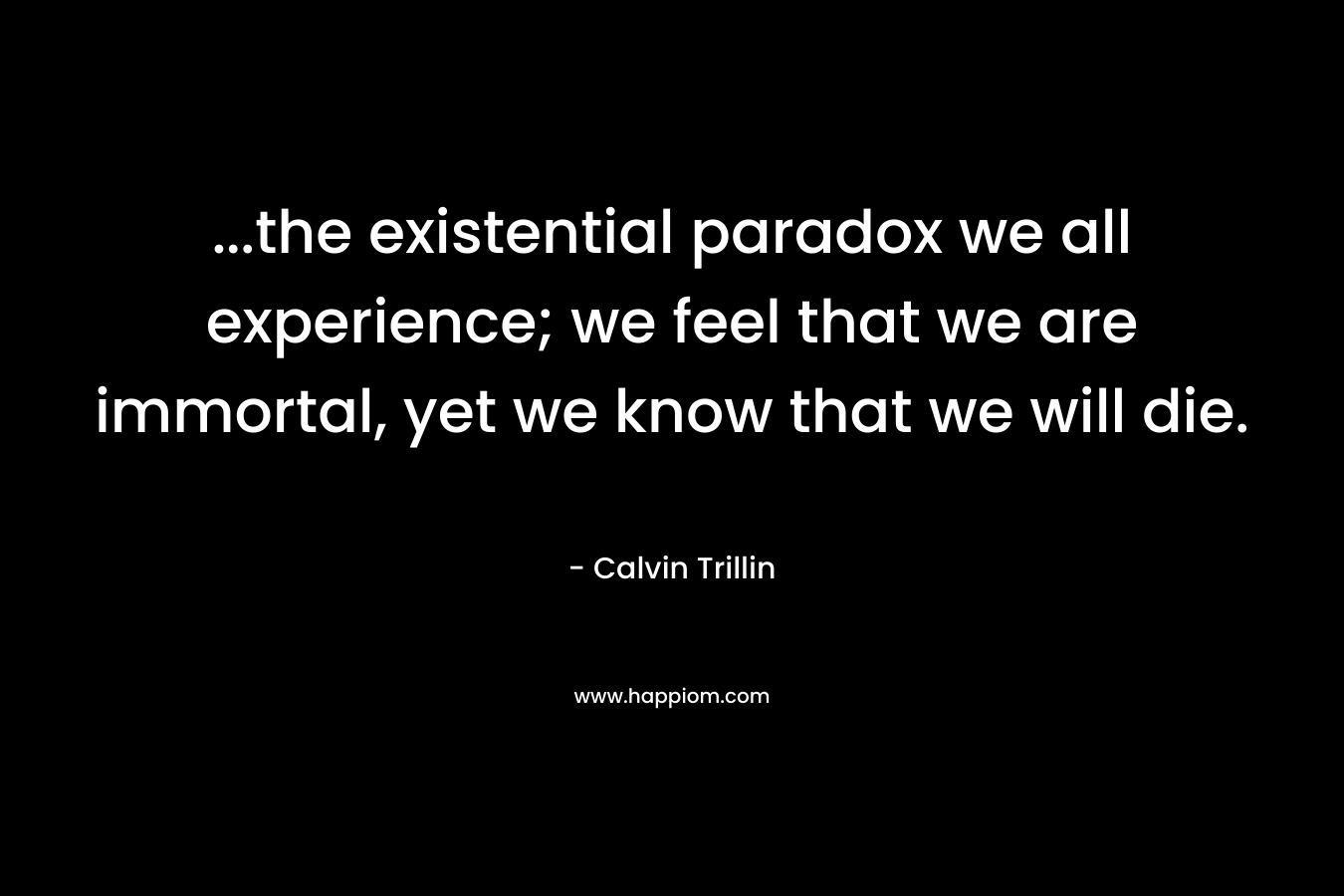…the existential paradox we all experience; we feel that we are immortal, yet we know that we will die. – Calvin Trillin