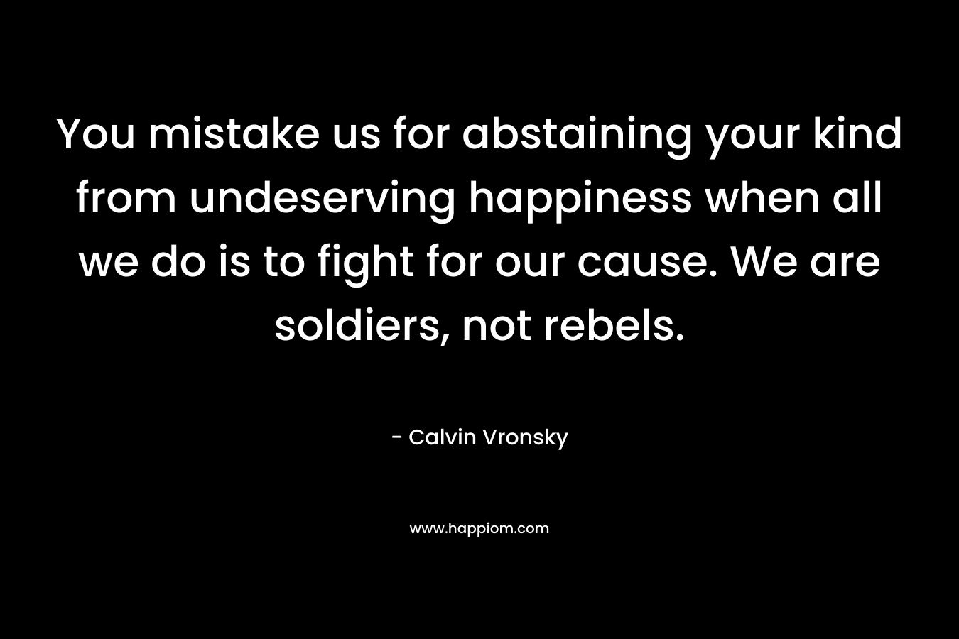You mistake us for abstaining your kind from undeserving happiness when all we do is to fight for our cause. We are soldiers, not rebels.