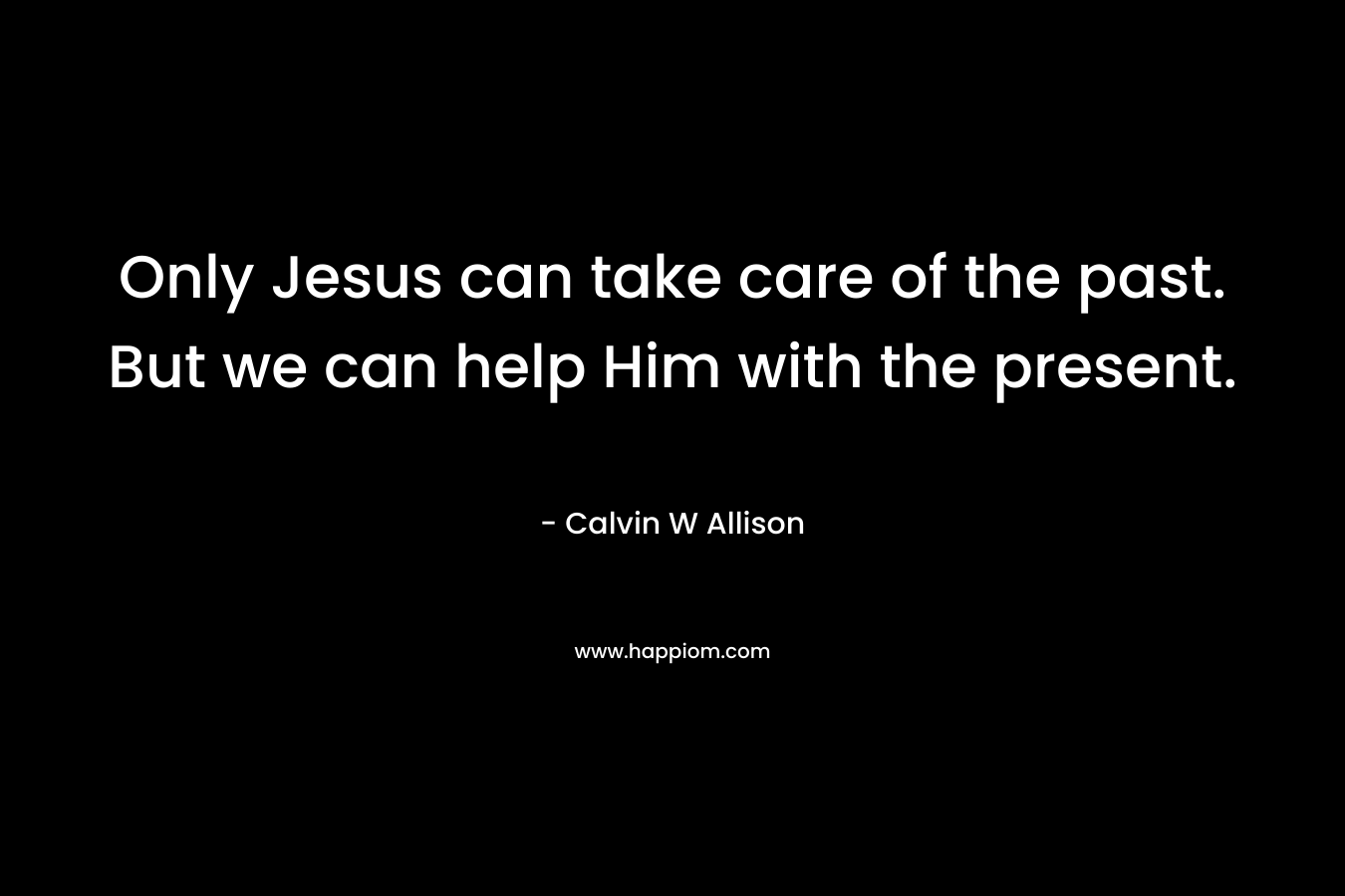 Only Jesus can take care of the past. But we can help Him with the present. – Calvin W Allison