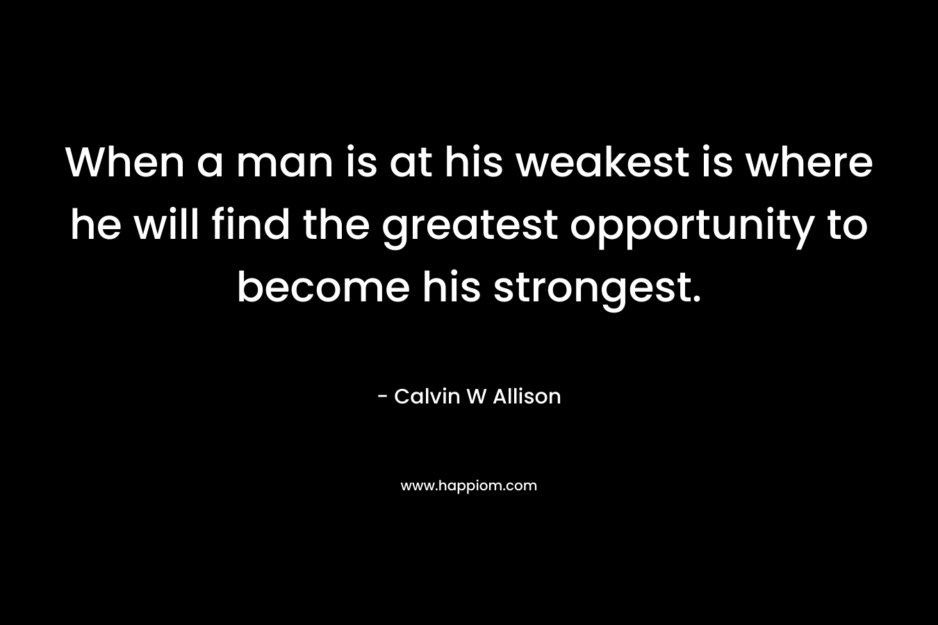 When a man is at his weakest is where he will find the greatest opportunity to become his strongest. – Calvin W Allison