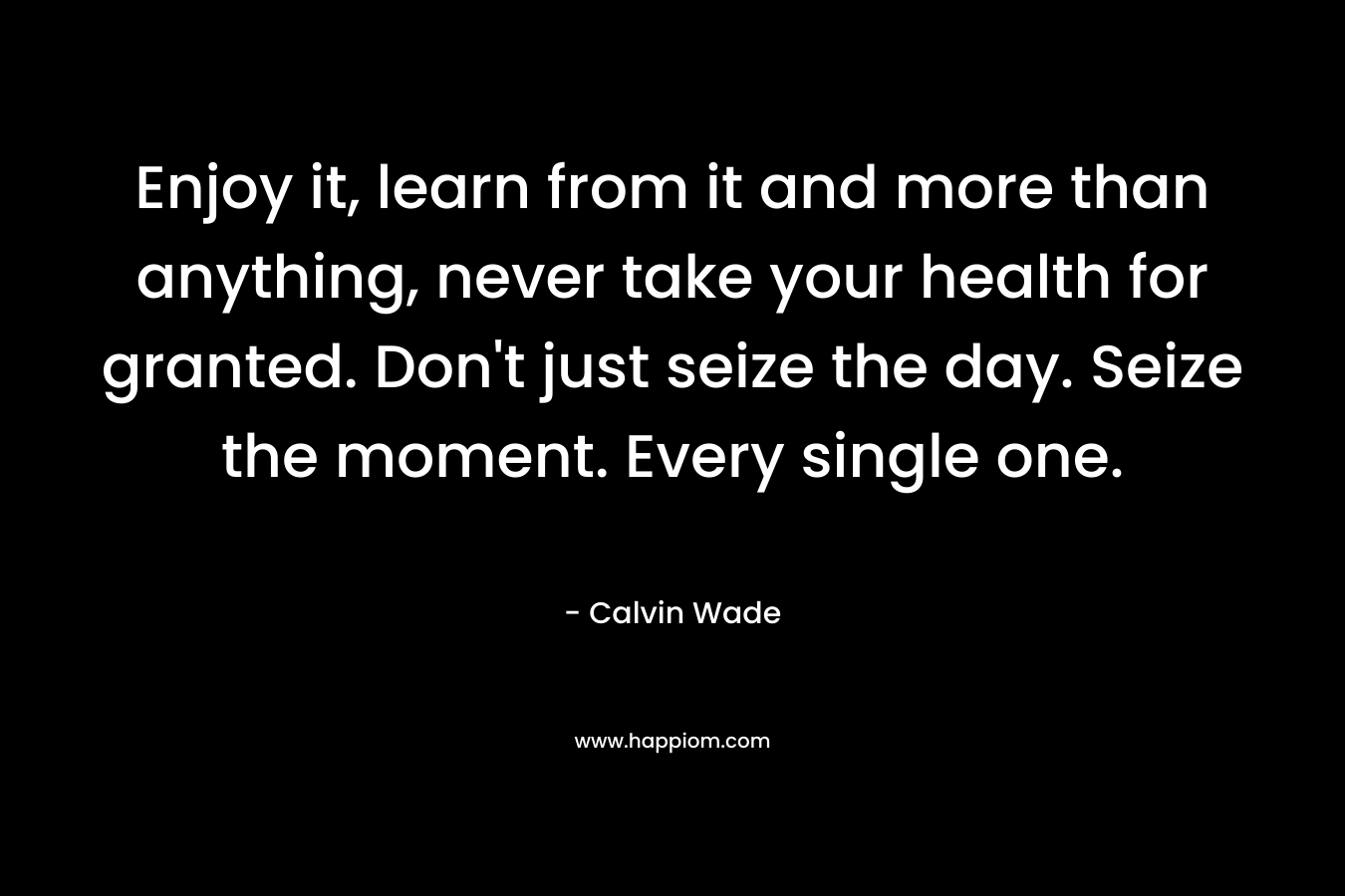Enjoy it, learn from it and more than anything, never take your health for granted. Don’t just seize the day. Seize the moment. Every single one. – Calvin Wade