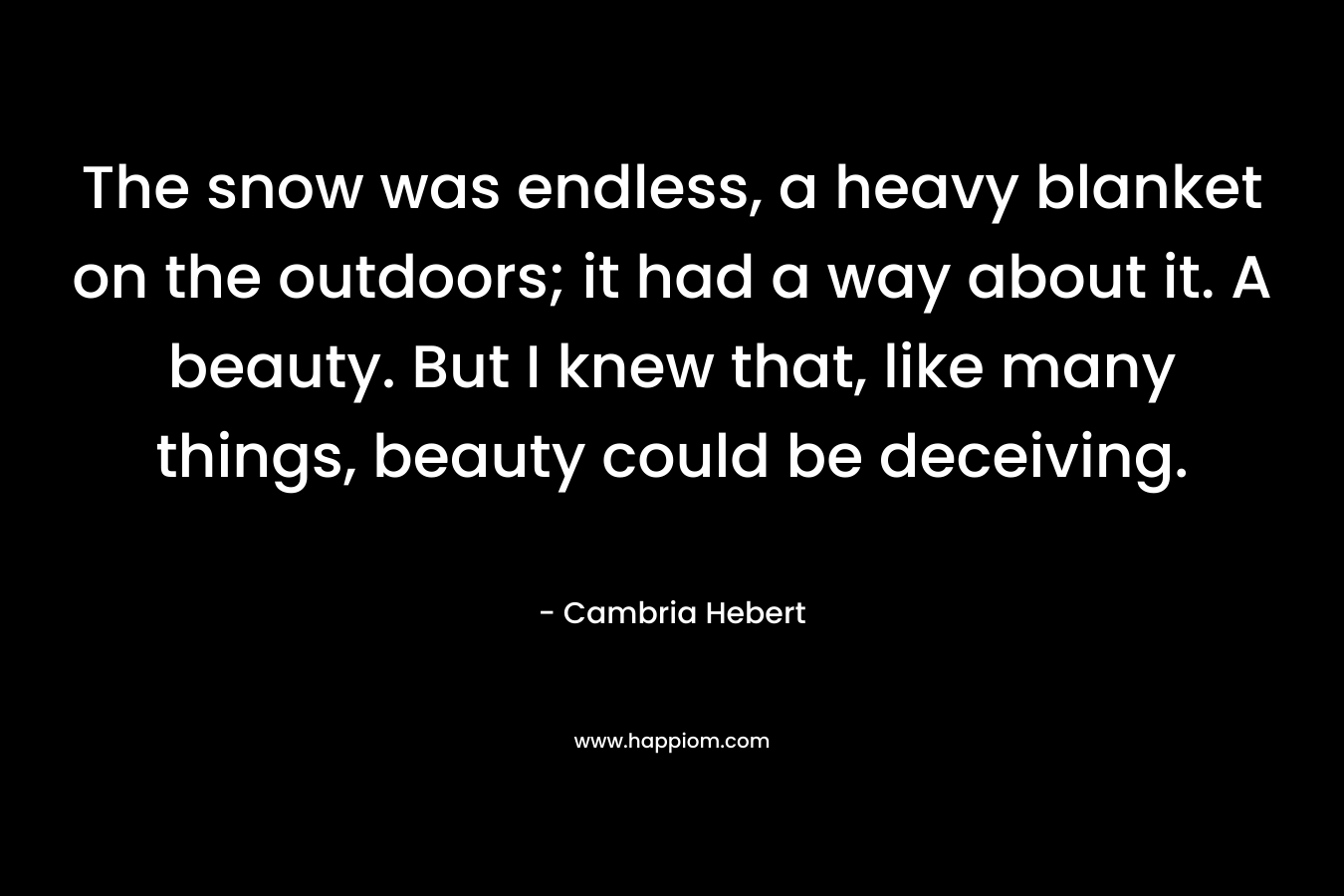 The snow was endless, a heavy blanket on the outdoors; it had a way about it. A beauty. But I knew that, like many things, beauty could be deceiving. – Cambria Hebert