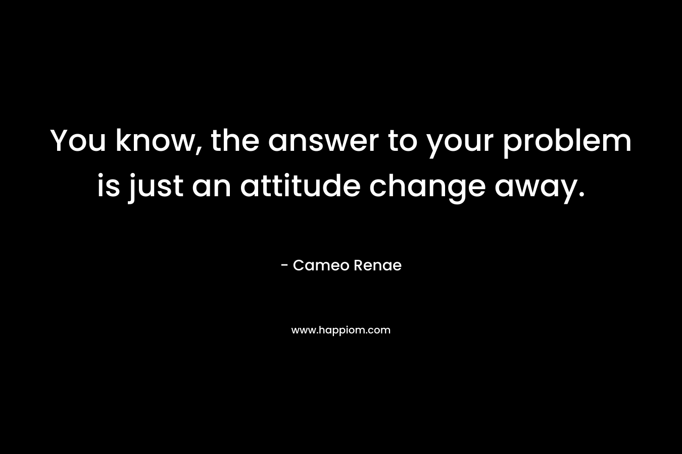 You know, the answer to your problem is just an attitude change away. – Cameo Renae