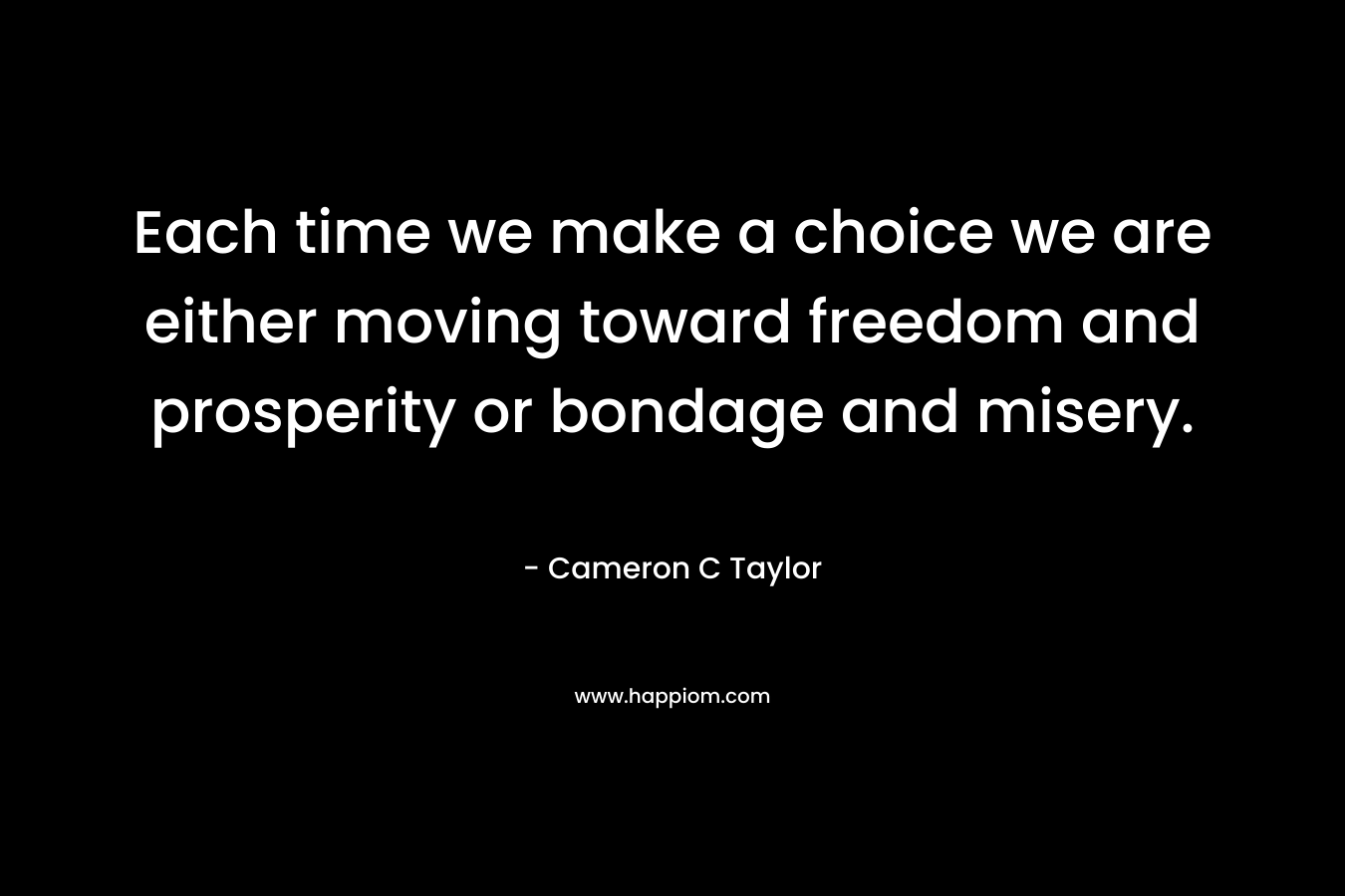 Each time we make a choice we are either moving toward freedom and prosperity or bondage and misery. – Cameron C Taylor