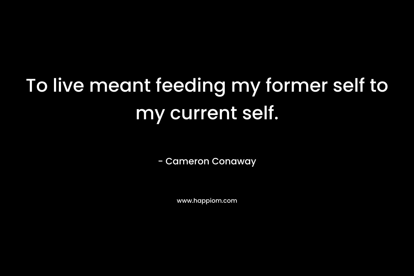 To live meant feeding my former self to my current self. – Cameron Conaway