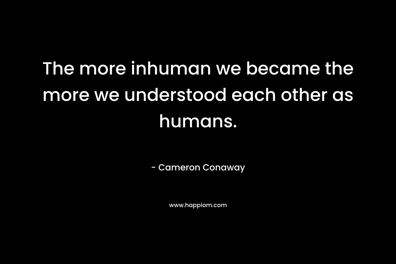 The more inhuman we became the more we understood each other as humans. – Cameron Conaway