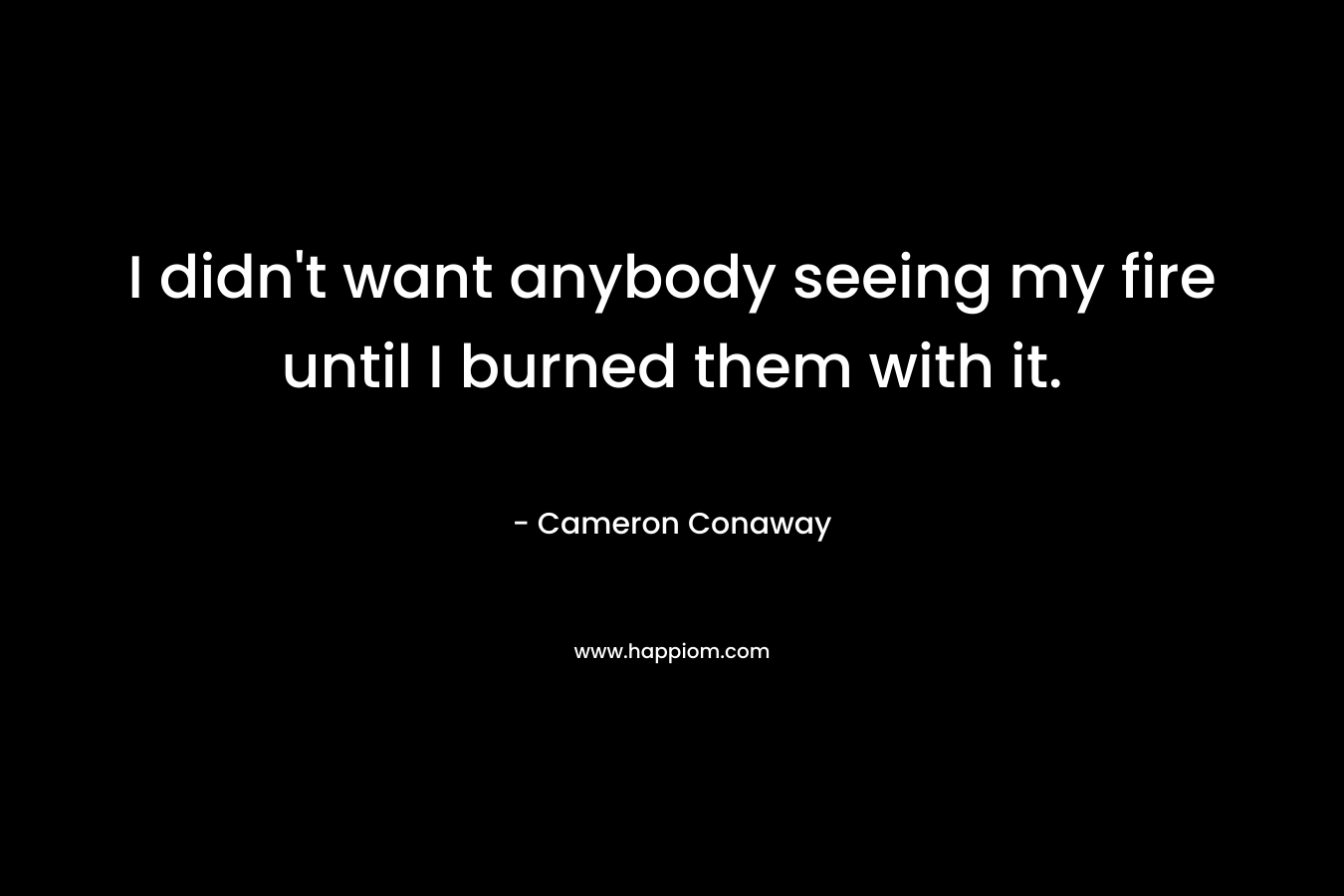 I didn't want anybody seeing my fire until I burned them with it.